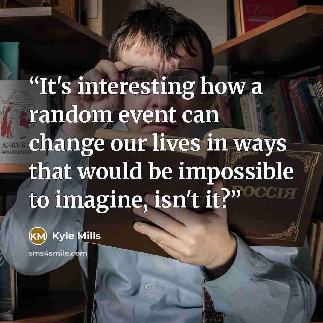 “It's interesting how a random event can change our lives in ways that would be impossible to imagine, isn't it?” quote by Kyle Mills