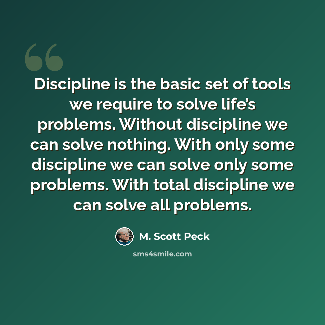 “Discipline is the basic set of tools we require to solve life’s problems. Without discipline we can solve nothing. With only some discipline we can solve only some problems. With total discipline we can solve all problems.” quote by M. Scott Peck