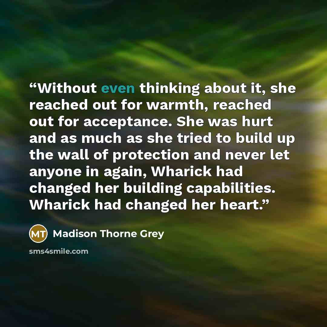“Without even thinking about it, she reached out for warmth, reached out for acceptance. She was hurt and as much as she tried to build up the wall of protection and never let anyone in again, Wharick had changed her building capabilities. Wharick had changed her heart.” quote by Madison Thorne Grey