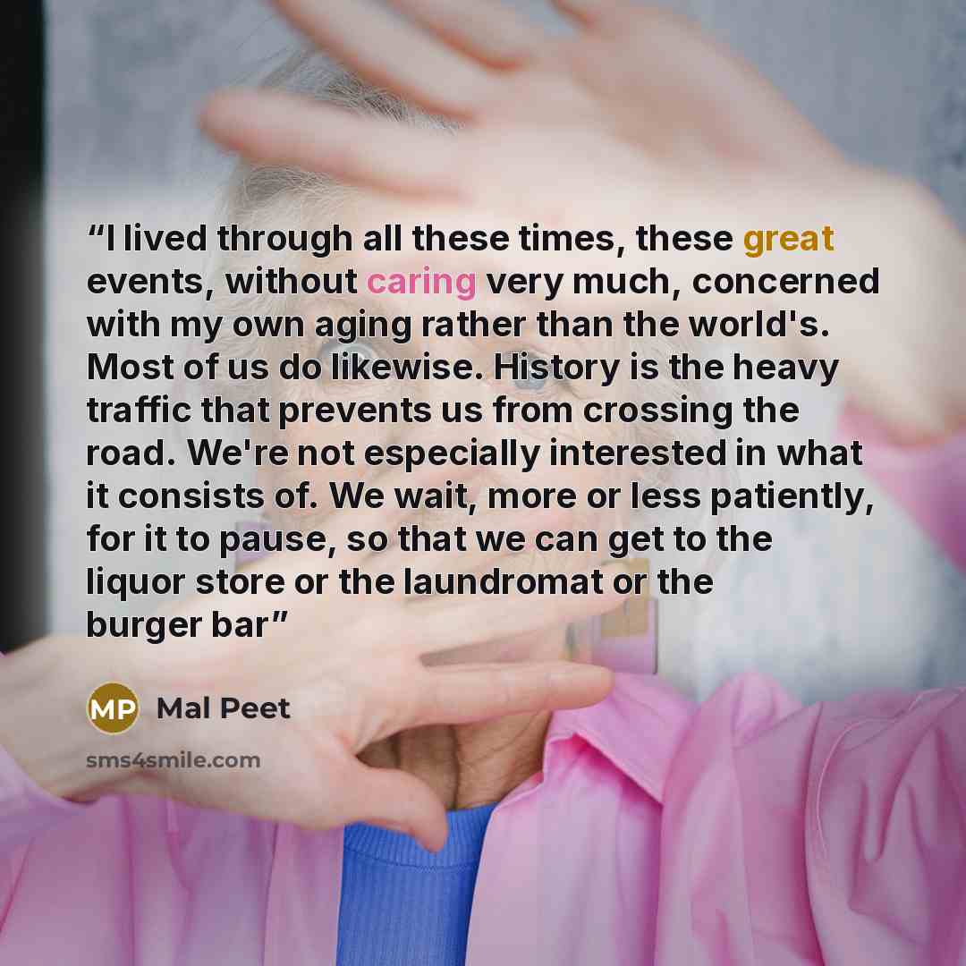“I lived through all these times, these great events, without caring very much, concerned with my own aging rather than the world's. Most of us do likewise. History is the heavy traffic that prevents us from crossing the road. We're not especially interested in what it consists of. We wait, more or…” quote by Mal Peet