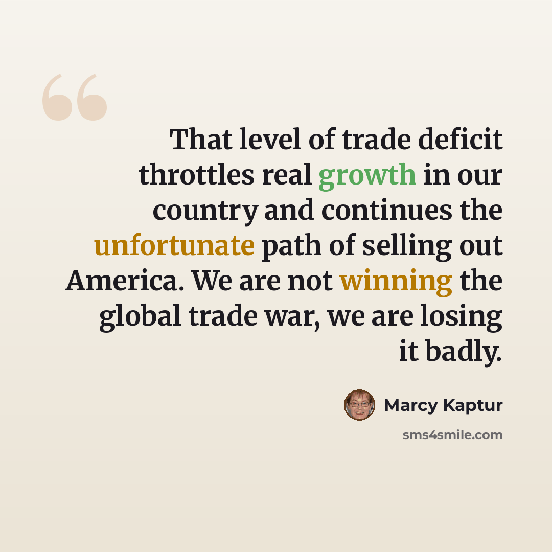 “That level of trade deficit throttles real growth in our country and continues the unfortunate path of selling out America. We are not winning the global trade war, we are losing it badly.” quote by Marcy Kaptur