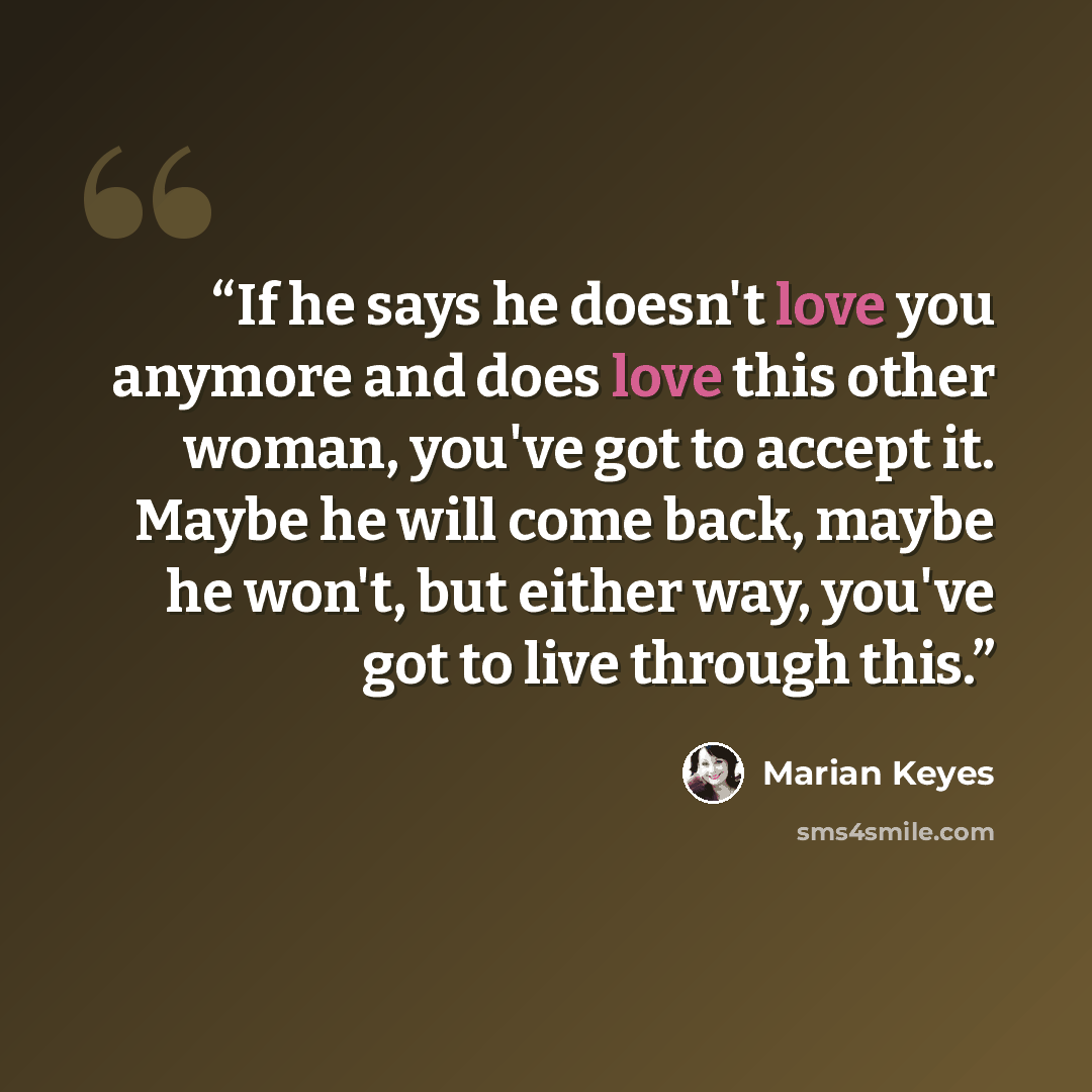 “If he says he doesn't love you anymore and does love this other woman, you've got to accept it. Maybe he will come back, maybe he won't, but either way, you've got to live through this.” quote by Marian Keyes