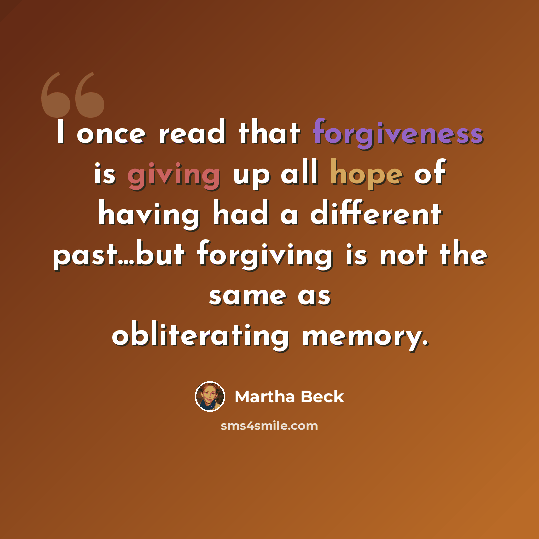 “I once read that forgiveness is giving up all hope of having had a different past...but forgiving is not the same as obliterating memory.” quote by Martha Beck