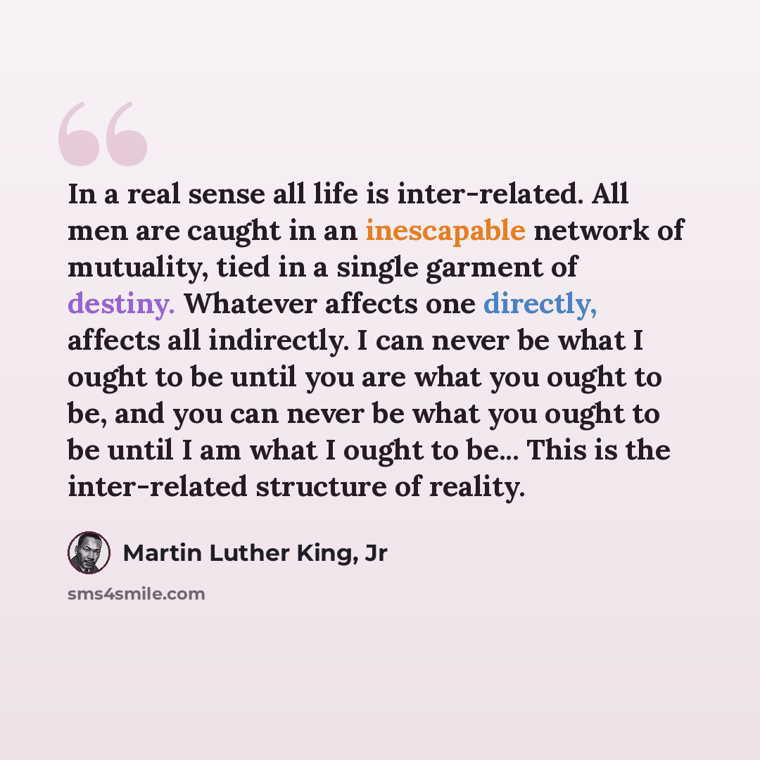 “In a real sense all life is inter-related. All men are caught in an inescapable network of mutuality, tied in a single garment of destiny. Whatever affects one directly, affects all indirectly. I can never be what I ought to be until you are what you ought to be, and you can never be what you…” quote by Martin Luther King, Jr