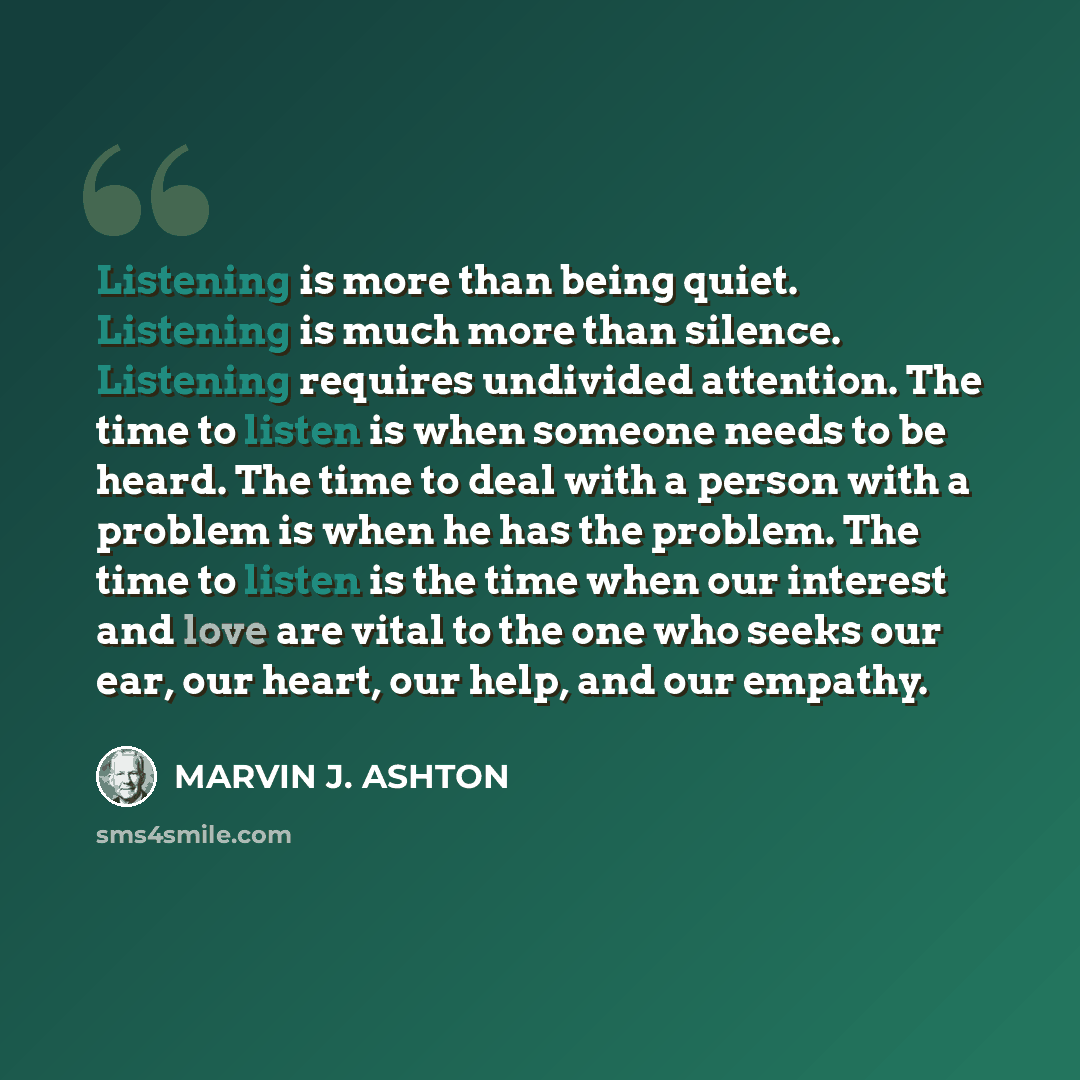 “Listening is more than being quiet. Listening is much more than silence. Listening requires undivided attention. The time to listen is when someone needs to be heard. The time to deal with a person with a problem is when he has the problem. The time to listen is the time when our interest and love…” quote by Marvin J. Ashton