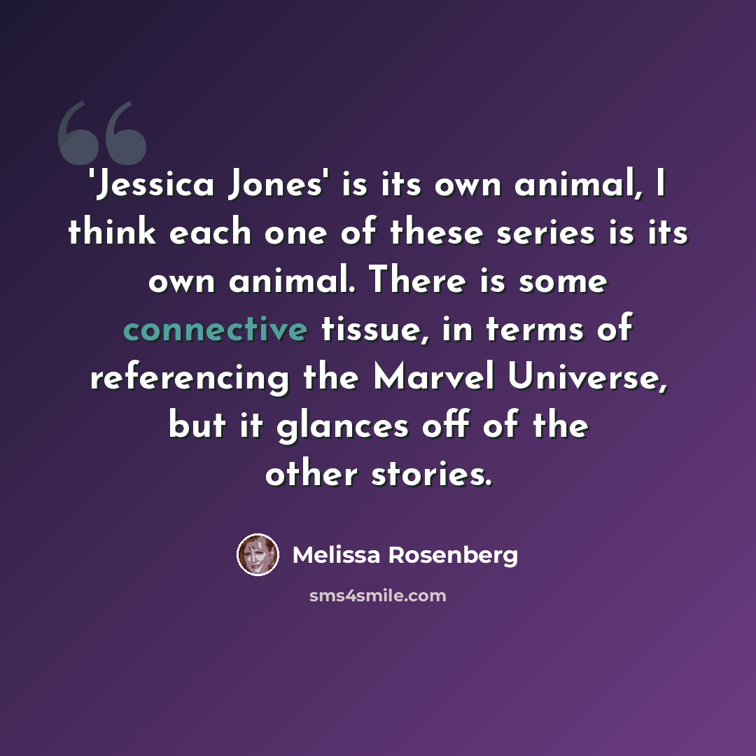 “'Jessica Jones' is its own animal, I think each one of these series is its own animal. There is some connective tissue, in terms of referencing the Marvel Universe, but it glances off of the other stories.” quote by Melissa Rosenberg