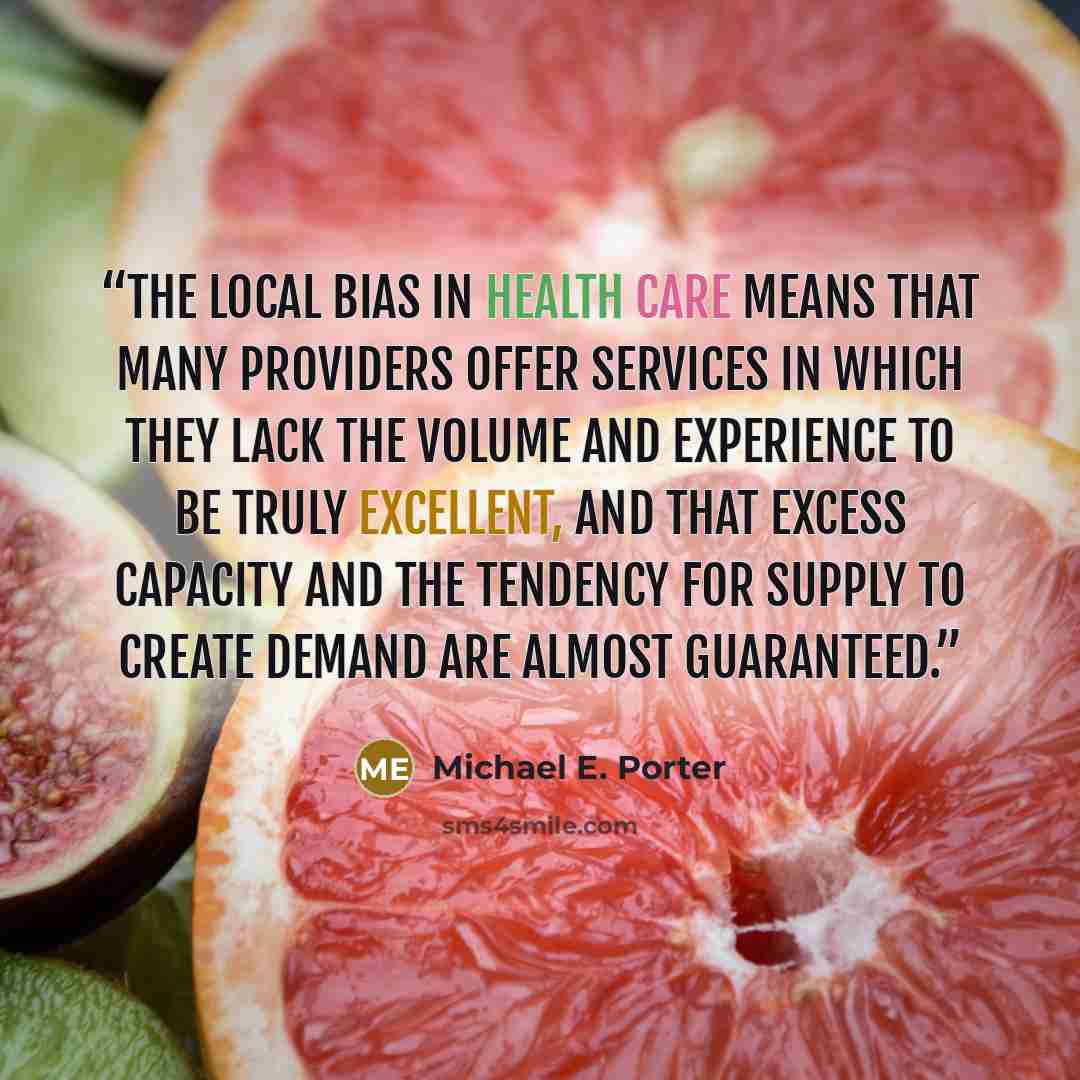 “The local bias in health care means that many providers offer services in which they lack the volume and experience to be truly excellent, and that excess capacity and the tendency for supply to create demand are almost guaranteed.” quote by Michael E. Porter