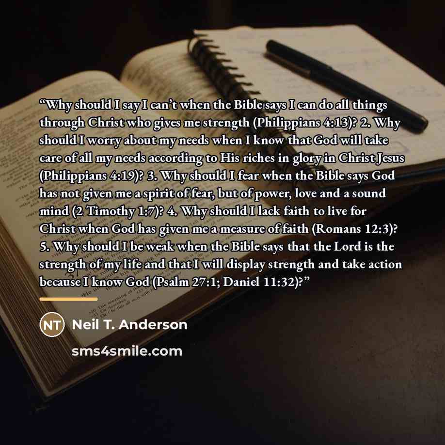 “Why should I say I can’t when the Bible says I can do all things through Christ who gives me strength (Philippians 4:13)? 2. Why should I worry about my needs when I know that God will take care of all my needs according to His riches in glory in Christ Jesus (Philippians 4:19)? 3. Why should I…” quote by Neil T. Anderson