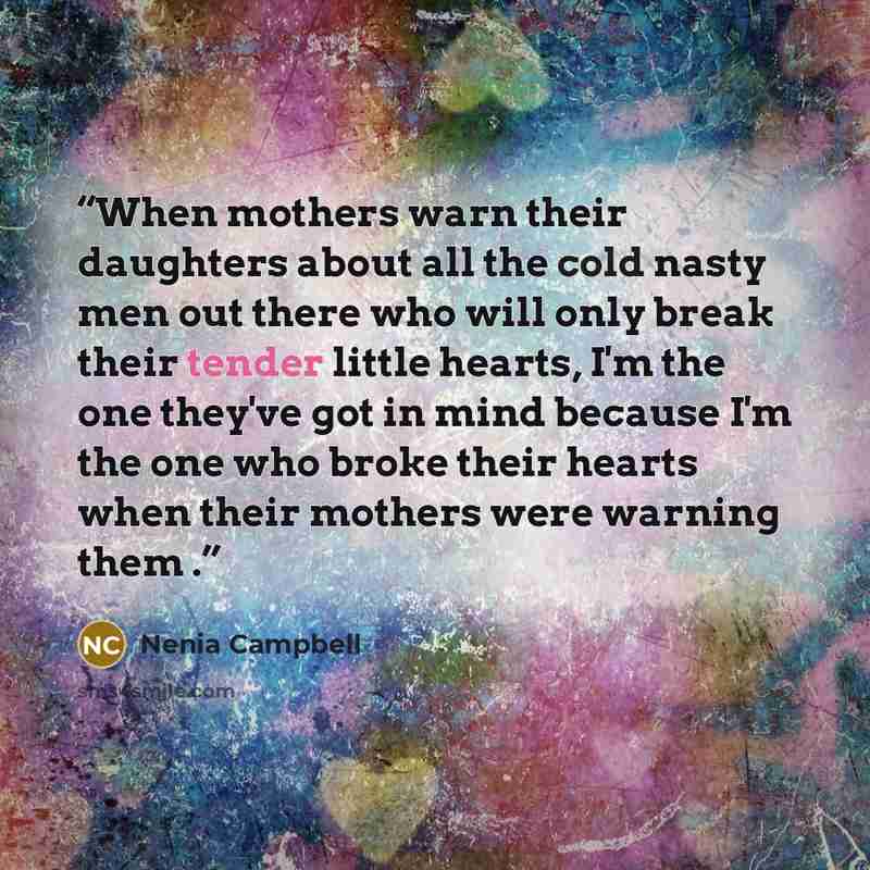 “When mothers warn their daughters about all the cold nasty men out there who will only break their tender little hearts, I'm the one they've got in mind because I'm the one who broke their hearts when their mothers were warning them .” quote by Nenia Campbell