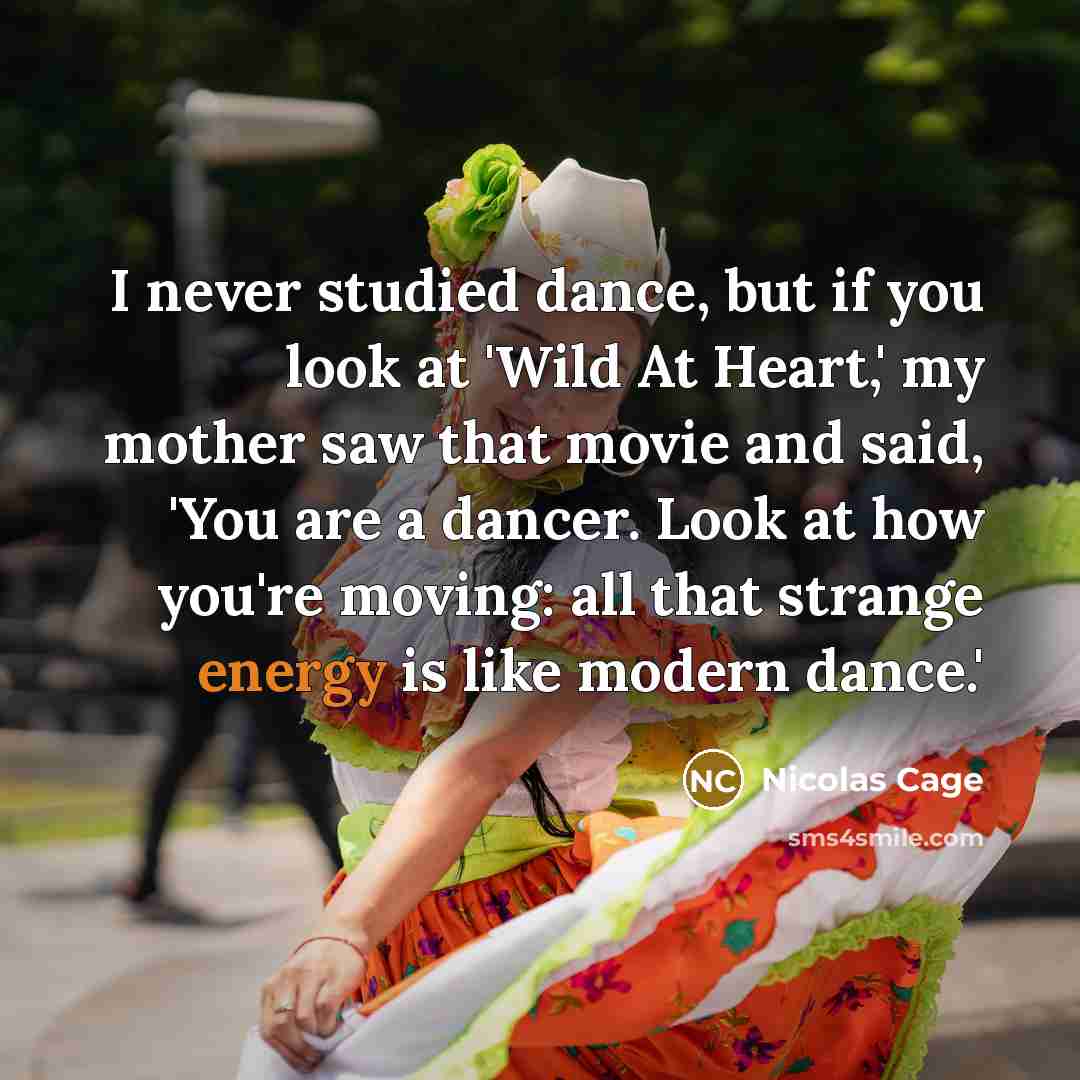 “I never studied dance, but if you look at 'Wild At Heart,' my mother saw that movie and said, 'You are a dancer. Look at how you're moving: all that strange energy is like modern dance.'” quote by Nicolas Cage