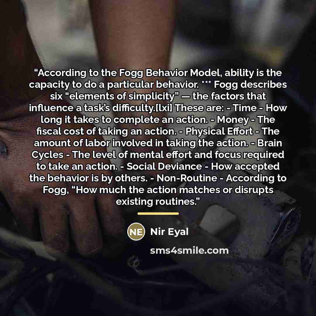 “According to the Fogg Behavior Model, ability is the capacity to do a particular behavior. *** Fogg describes six “elements of simplicity” — the factors that influence a task’s difficulty.[lxi] These are: - Time - How long it takes to complete an action. - Money - The fiscal cost of taking an…” quote by Nir Eyal