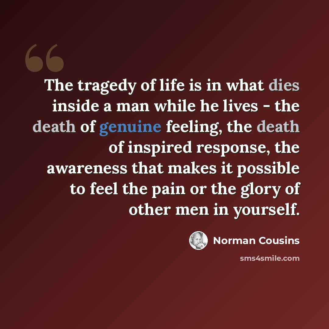 “The tragedy of life is in what dies inside a man while he lives - the death of genuine feeling, the death of inspired response, the awareness that makes it possible to feel the pain or the glory of other men in yourself.” quote by Norman Cousins