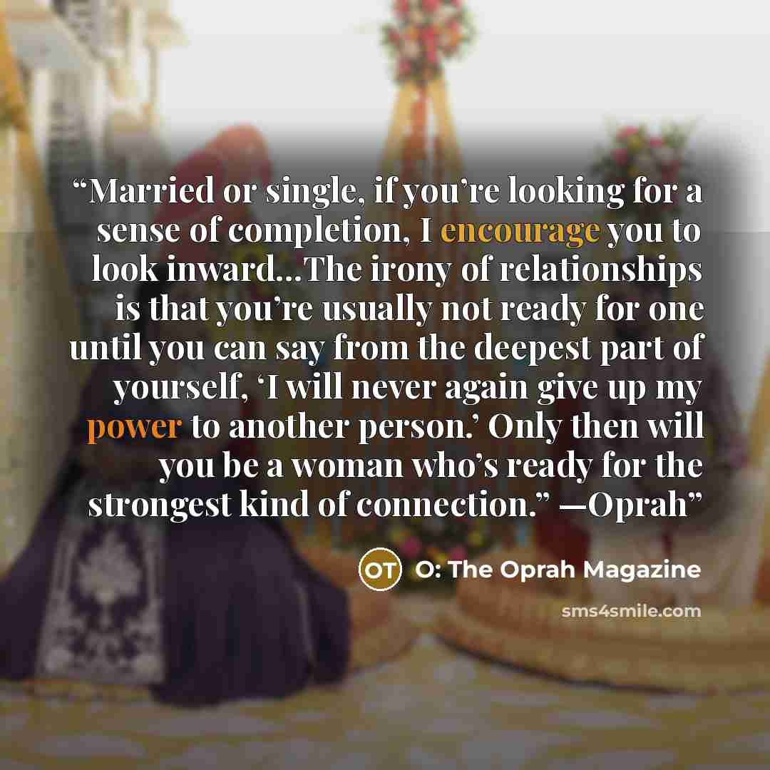 “Married or single, if you’re looking for a sense of completion, I encourage you to look inward…The irony of relationships is that you’re usually not ready for one until you can say from the deepest part of yourself, ‘I will never again give up my power to another person.’ Only then will you be a…” quote by O: The Oprah Magazine