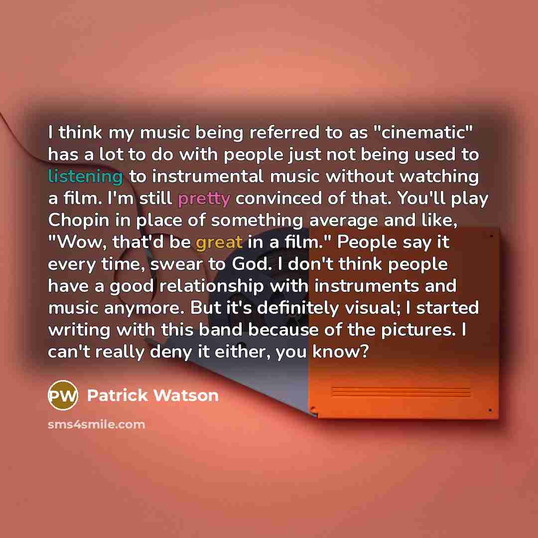 “I think my music being referred to as "cinematic" has a lot to do with people just not being used to listening to instrumental music without watching a film. I'm still pretty convinced of that. You'll play Chopin in place of something average and like, "Wow, that'd be great in a film." People say…” quote by Patrick Watson