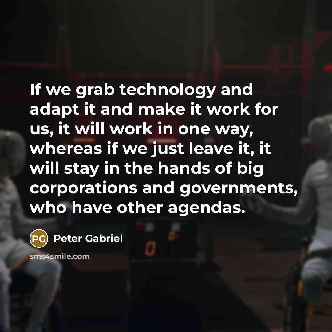 “If we grab technology and adapt it and make it work for us, it will work in one way, whereas if we just leave it, it will stay in the hands of big corporations and governments, who have other agendas.” quote by Peter Gabriel