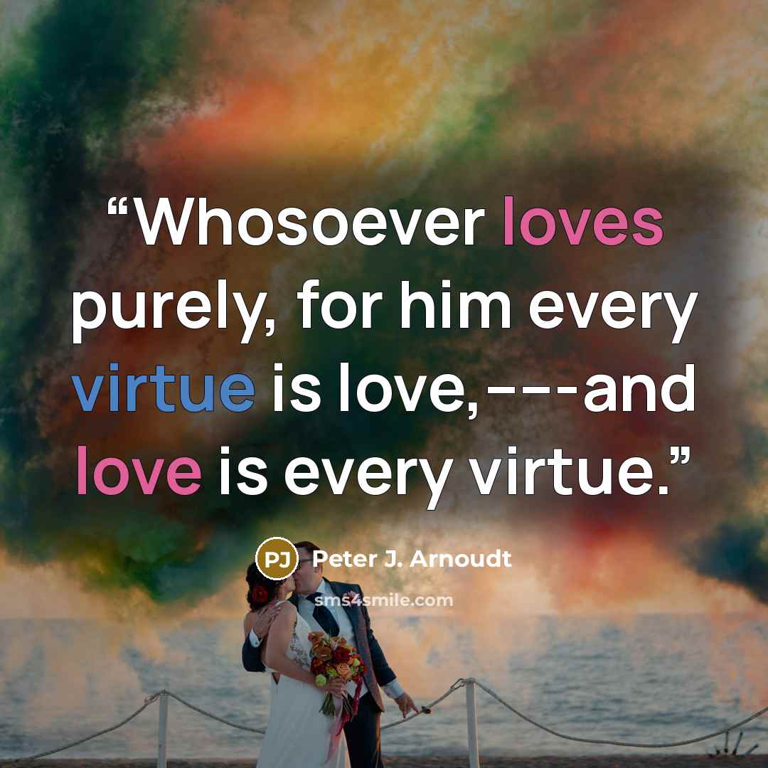 “Whosoever loves purely, for him every virtue is love,-----and love is every virtue.” quote by Peter J. Arnoudt