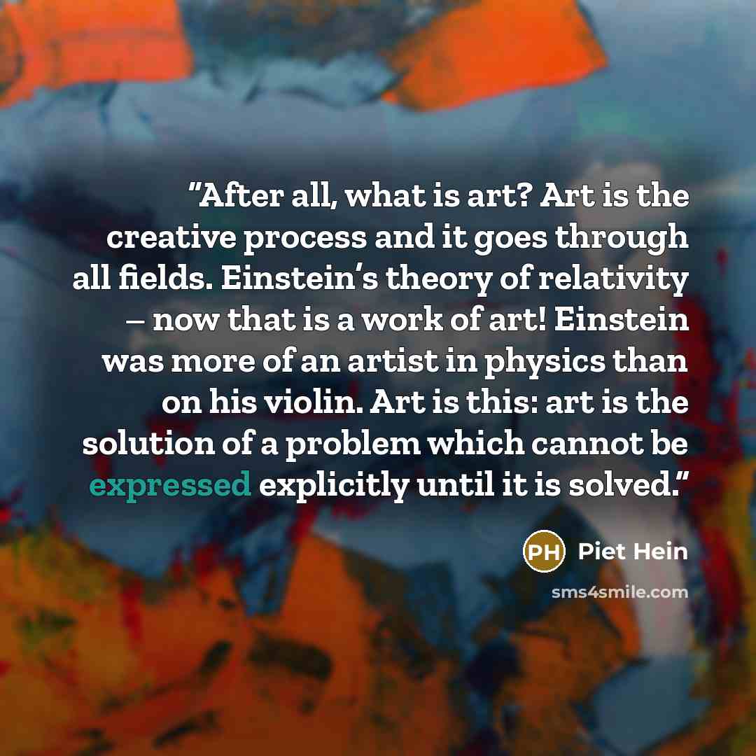 “After all, what is art? Art is the creative process and it goes through all fields. Einstein’s theory of relativity – now that is a work of art! Einstein was more of an artist in physics than on his violin. Art is this: art is the solution of a problem which cannot be expressed explicitly until it…” quote by Piet Hein
