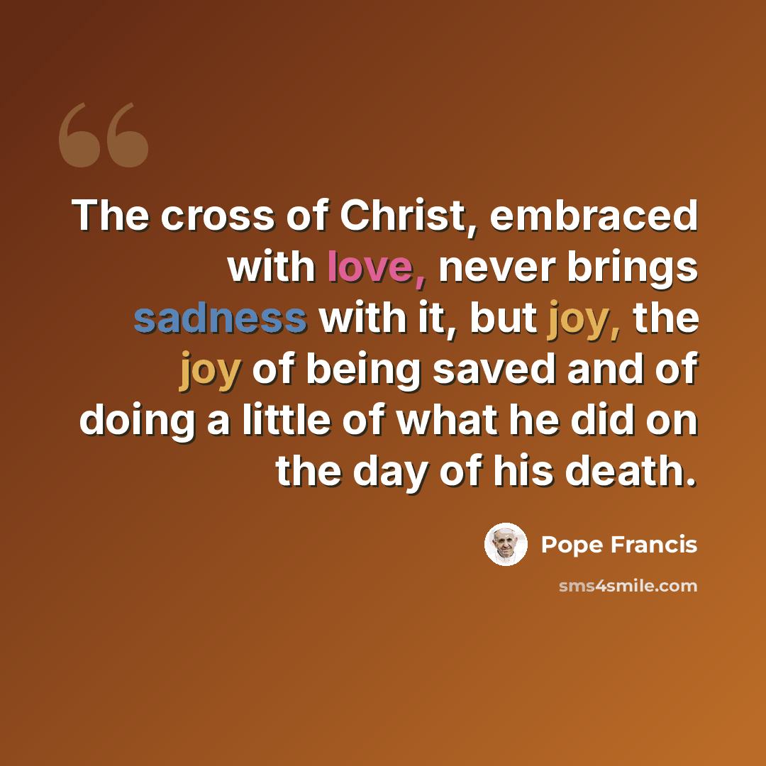 “The cross of Christ, embraced with love, never brings sadness with it, but joy, the joy of being saved and of doing a little of what he did on the day of his death.” quote by Pope Francis