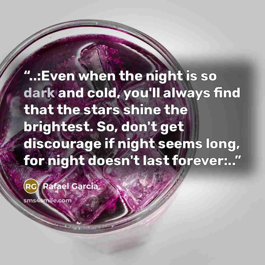 “..:Even when the night is so dark and cold, you'll always find that the stars shine the brightest. So, don't get discourage if night seems long, for night doesn't last forever:..” quote by Rafael Garcia