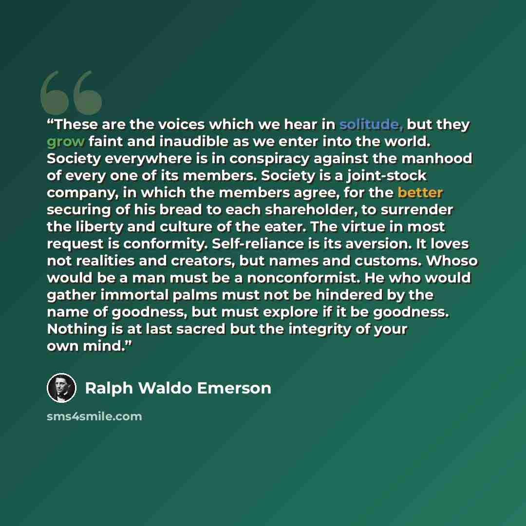 “These are the voices which we hear in solitude, but they grow faint and inaudible as we enter into the world. Society everywhere is in conspiracy against the manhood of every one of its members. Society is a joint-stock company, in which the members agree, for the better securing of his bread to…” quote by Ralph Waldo Emerson
