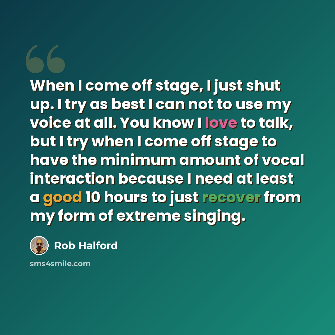 “When I come off stage, I just shut up. I try as best I can not to use my voice at all. You know I love to talk, but I try when I come off stage to have the minimum amount of vocal interaction because I need at least a good 10 hours to just recover from my form of extreme singing.” quote by Rob Halford