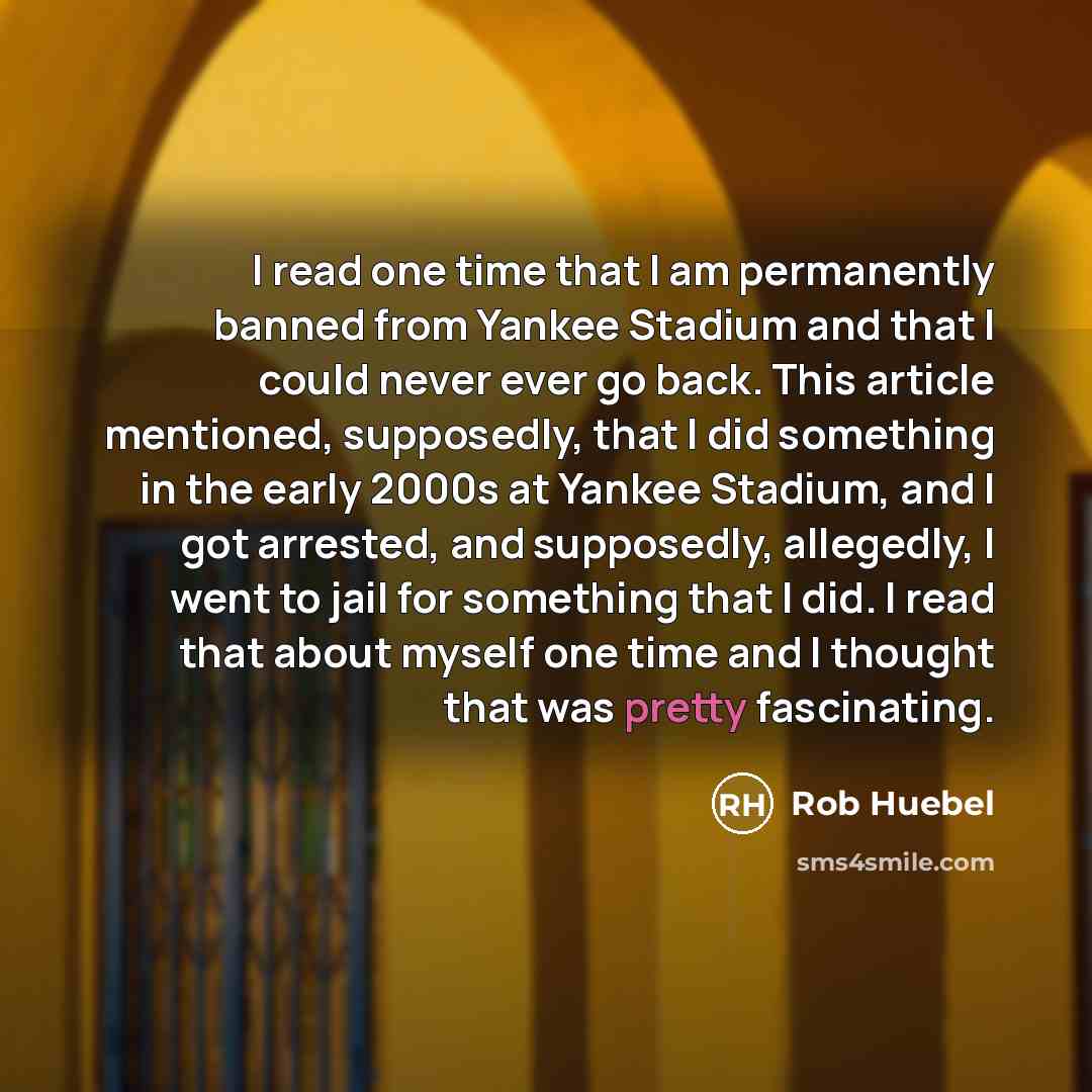 “I read one time that I am permanently banned from Yankee Stadium and that I could never ever go back. This article mentioned, supposedly, that I did something in the early 2000s at Yankee Stadium, and I got arrested, and supposedly, allegedly, I went to jail for something that I did. I read that…” quote by Rob Huebel