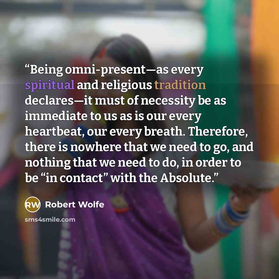 “Being omni-present—as every spiritual and religious tradition declares—it must of necessity be as immediate to us as is our every heartbeat, our every breath. Therefore, there is nowhere that we need to go, and nothing that we need to do, in order to be “in contact” with the Absolute.” quote by Robert Wolfe
