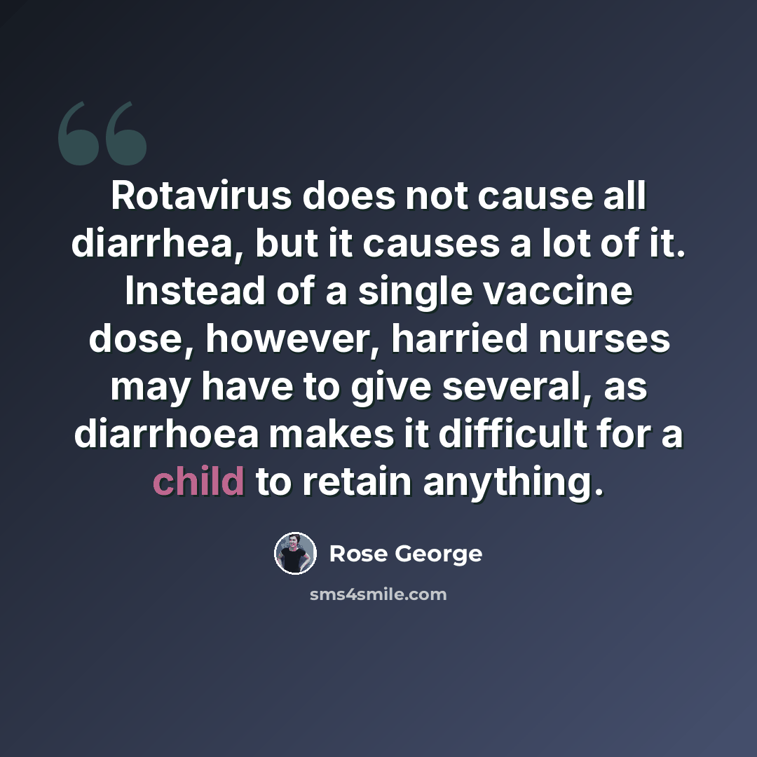 “Rotavirus does not cause all diarrhea, but it causes a lot of it. Instead of a single vaccine dose, however, harried nurses may have to give several, as diarrhoea makes it difficult for a child to retain anything.” quote by Rose George