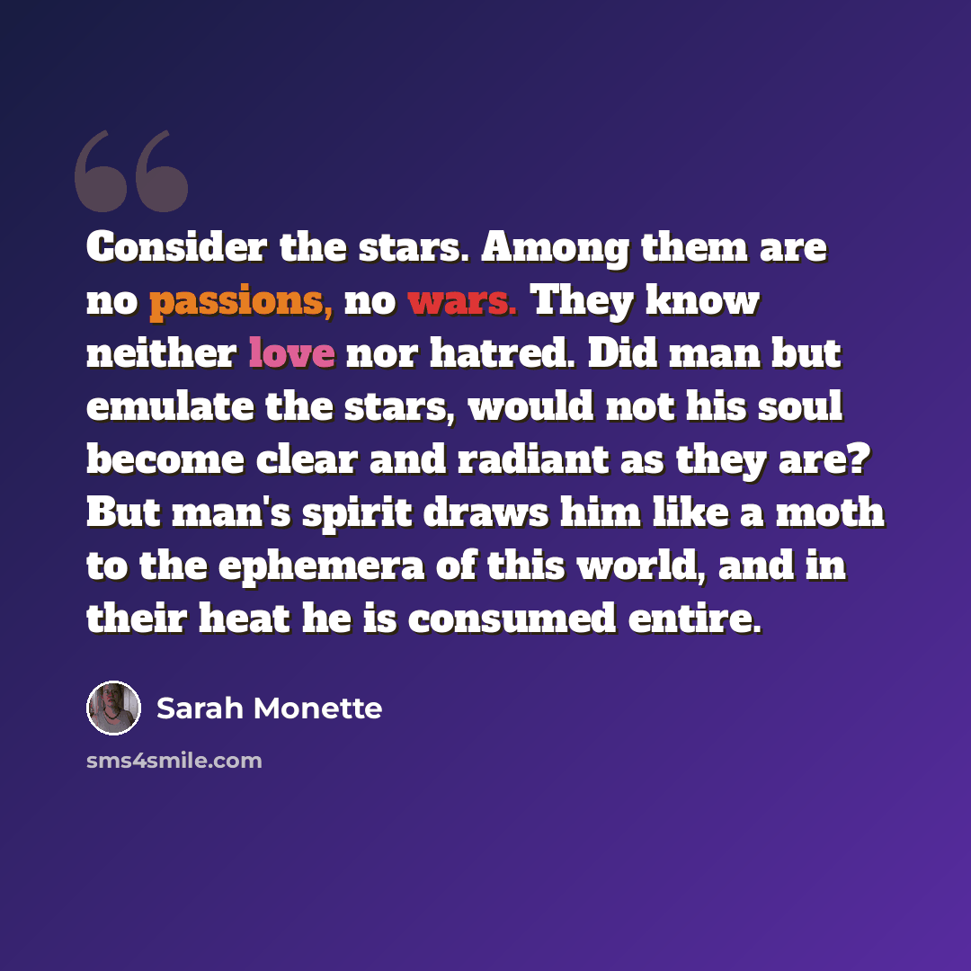 “Consider the stars. Among them are no passions, no wars. They know neither love nor hatred. Did man but emulate the stars, would not his soul become clear and radiant as they are? But man's spirit draws him like a moth to the ephemera of this world, and in their heat he is consumed entire.” quote by Sarah Monette