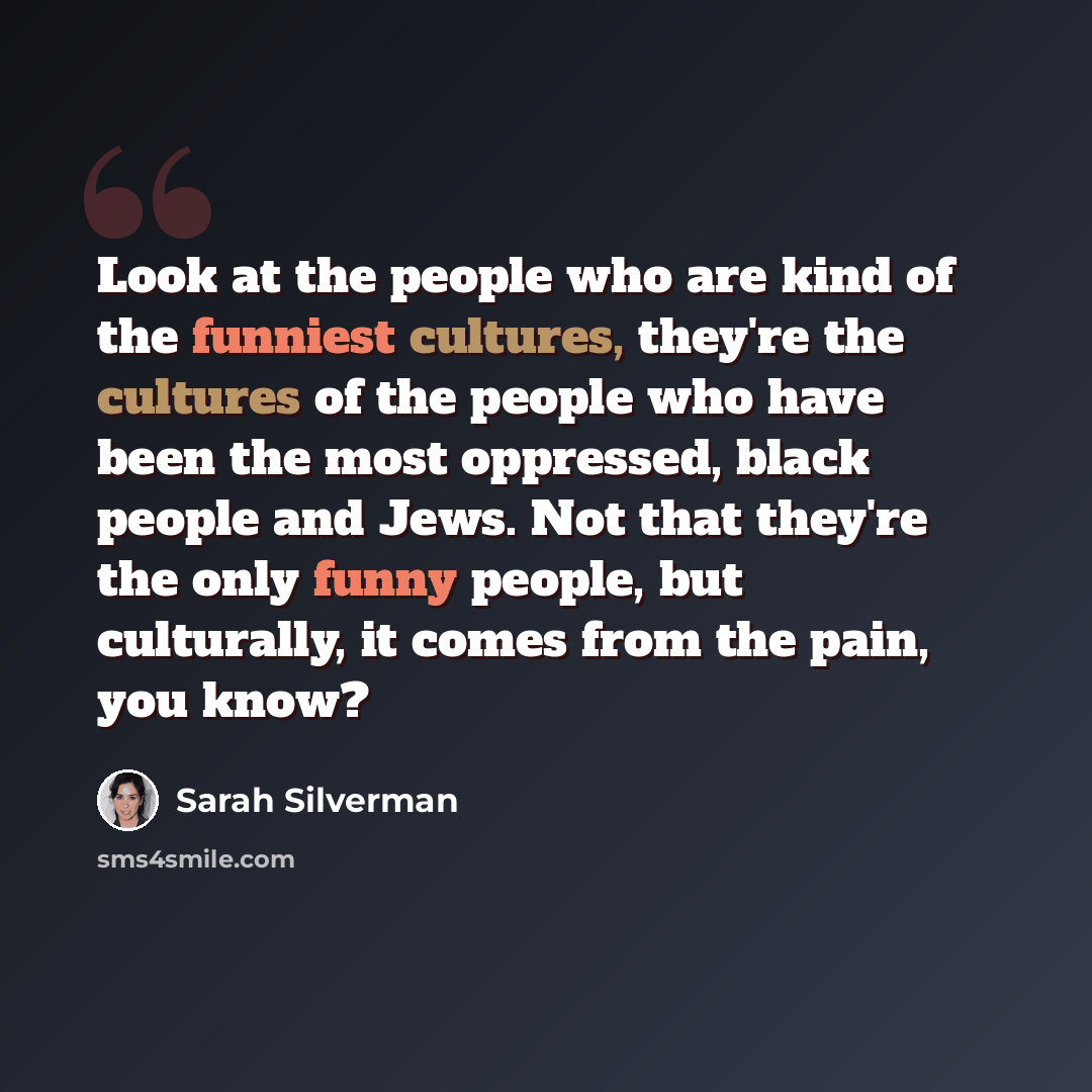 “Look at the people who are kind of the funniest cultures, they're the cultures of the people who have been the most oppressed, black people and Jews. Not that they're the only funny people, but culturally, it comes from the pain, you know?” quote by Sarah Silverman