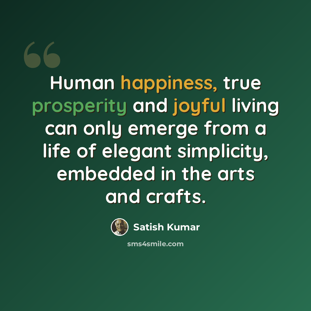 “Human happiness, true prosperity and joyful living can only emerge from a life of elegant simplicity, embedded in the arts and crafts.” quote by Satish Kumar
