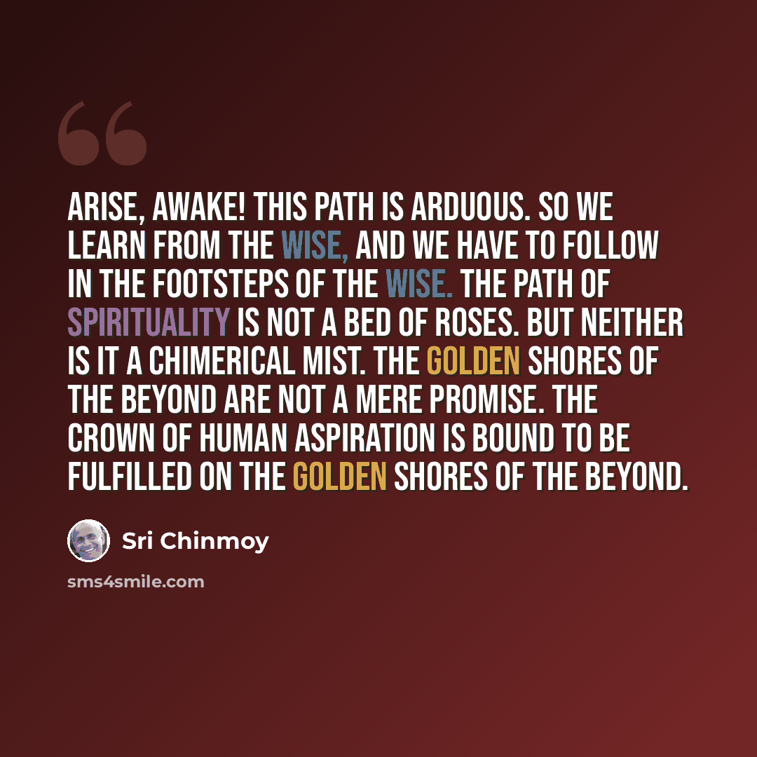 “Arise, awake! This path is arduous. So we learn from the wise, and we have to follow in the footsteps of the wise. The path of spirituality is not a bed of roses. But neither is it a chimerical mist. The Golden Shores of the Beyond are not a mere promise. The crown of human aspiration is bound to…” quote by Sri Chinmoy
