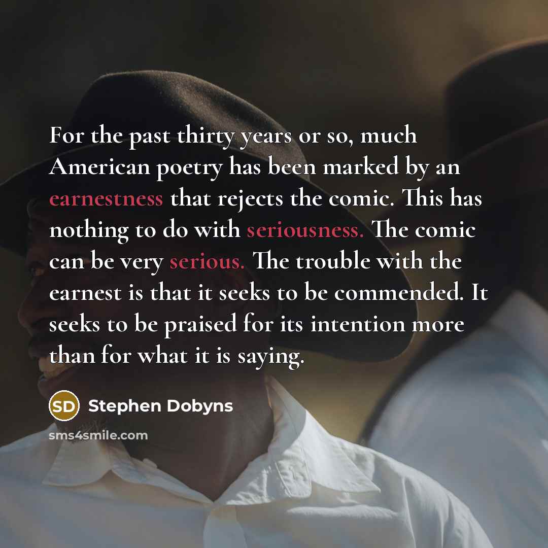 “For the past thirty years or so, much American poetry has been marked by an earnestness that rejects the comic. This has nothing to do with seriousness. The comic can be very serious. The trouble with the earnest is that it seeks to be commended. It seeks to be praised for its intention more than…” quote by Stephen Dobyns