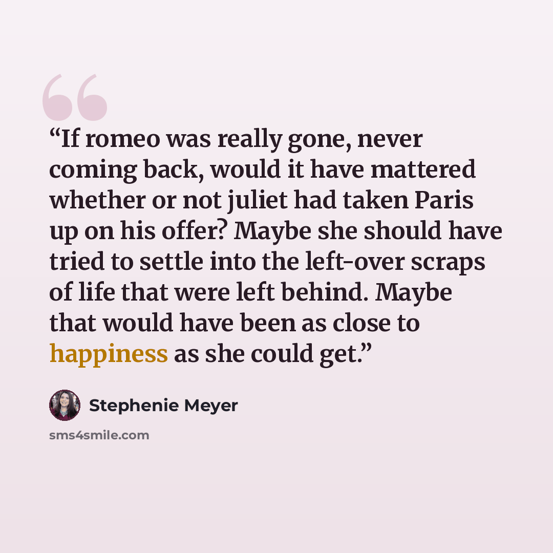 “If romeo was really gone, never coming back, would it have mattered whether or not juliet had taken Paris up on his offer? Maybe she should have tried to settle into the left-over scraps of life that were left behind. Maybe that would have been as close to happiness as she could get.” quote by Stephenie Meyer