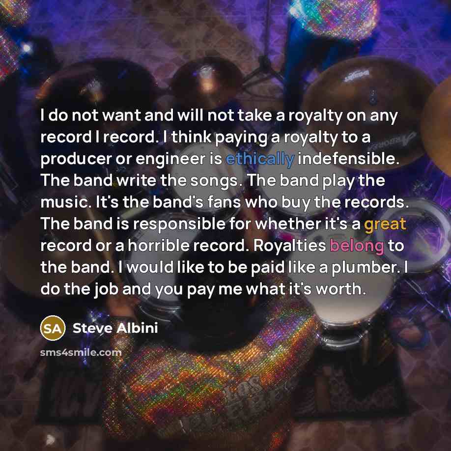 “I do not want and will not take a royalty on any record I record. I think paying a royalty to a producer or engineer is ethically indefensible. The band write the songs. The band play the music. It's the band's fans who buy the records. The band is responsible for whether it's a great record or a…” quote by Steve Albini