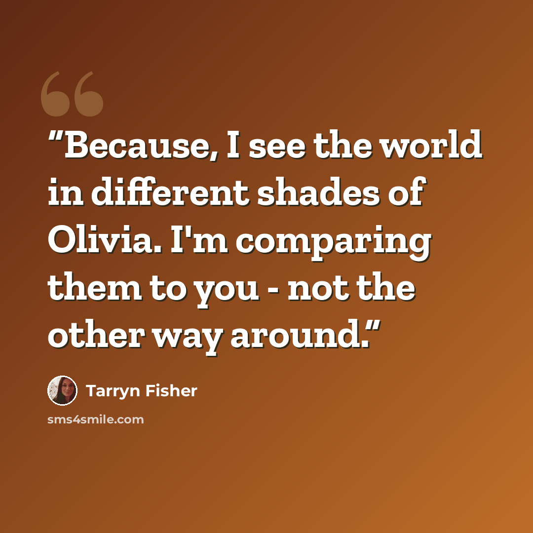 “Because, I see the world in different shades of Olivia. I'm comparing them to you - not the other way around.” quote by Tarryn Fisher