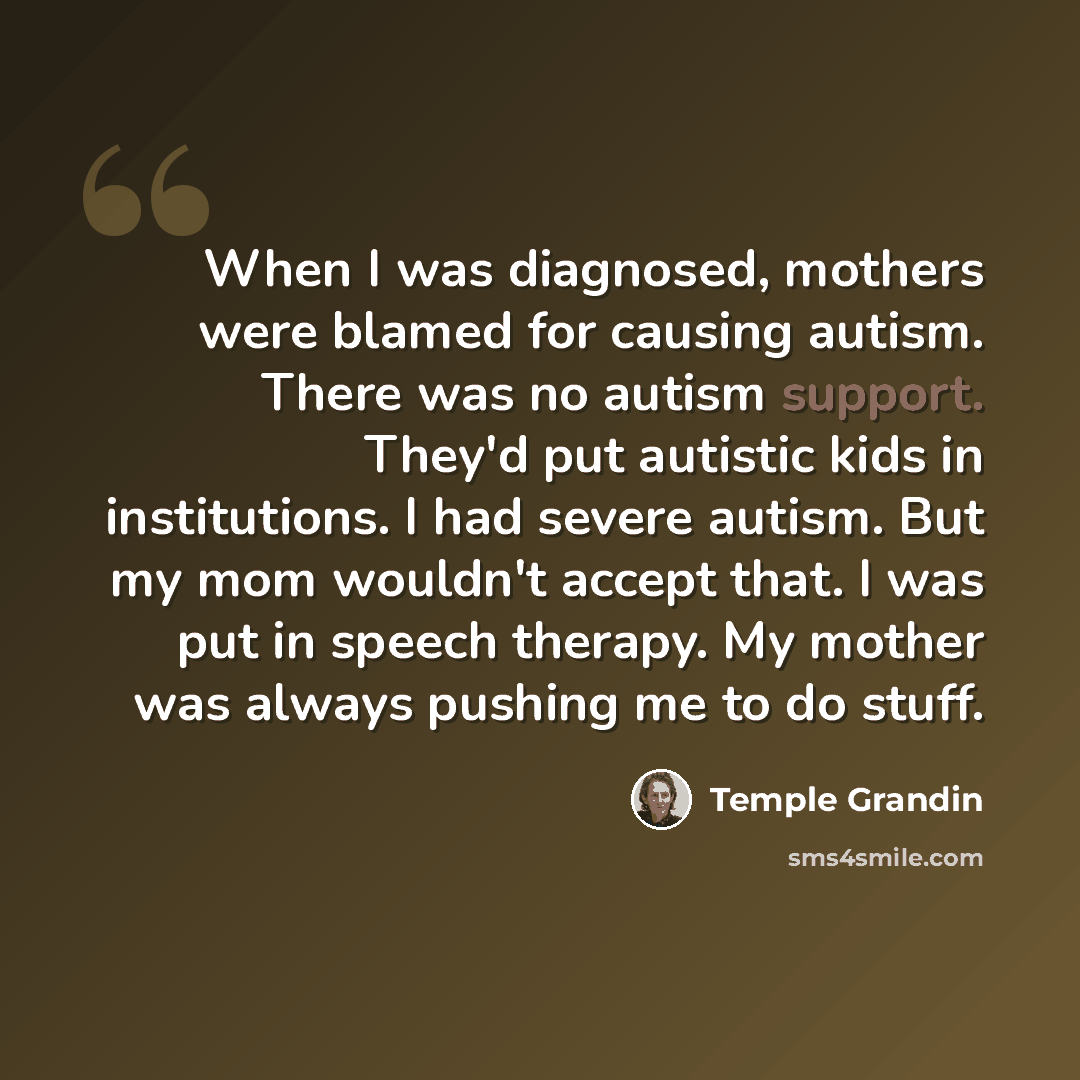 “When I was diagnosed, mothers were blamed for causing autism. There was no autism support. They'd put autistic kids in institutions. I had severe autism. But my mom wouldn't accept that. I was put in speech therapy. My mother was always pushing me to do stuff.” quote by Temple Grandin