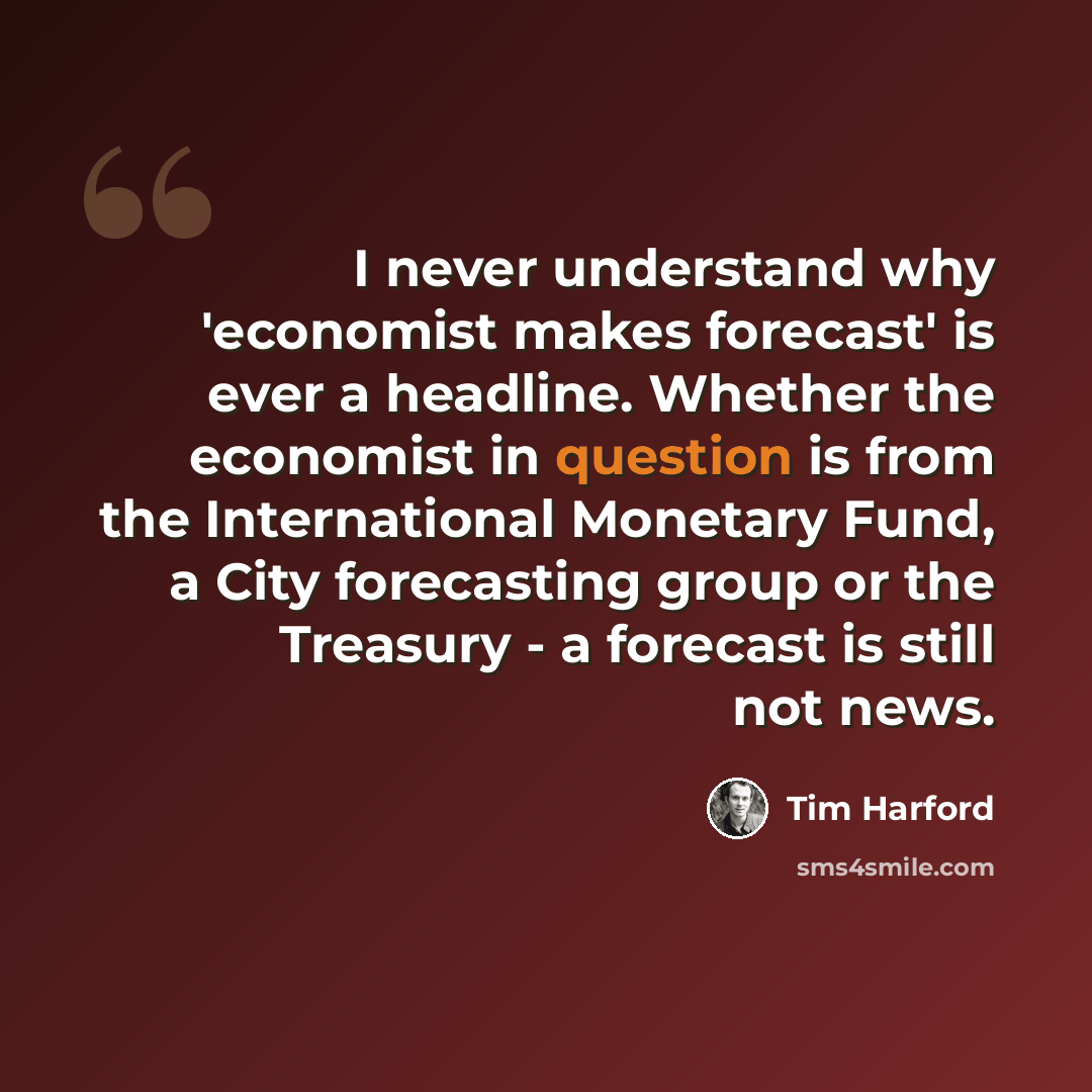 “I never understand why 'economist makes forecast' is ever a headline. Whether the economist in question is from the International Monetary Fund, a City forecasting group or the Treasury - a forecast is still not news.” quote by Tim Harford