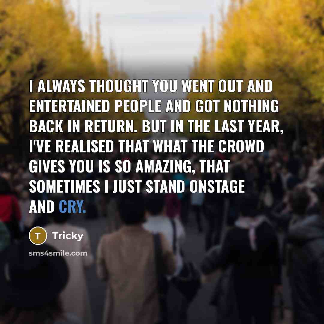 “I always thought you went out and entertained people and got nothing back in return. But in the last year, I've realised that what the crowd gives you is so amazing, that sometimes I just stand onstage and cry.” quote by Tricky