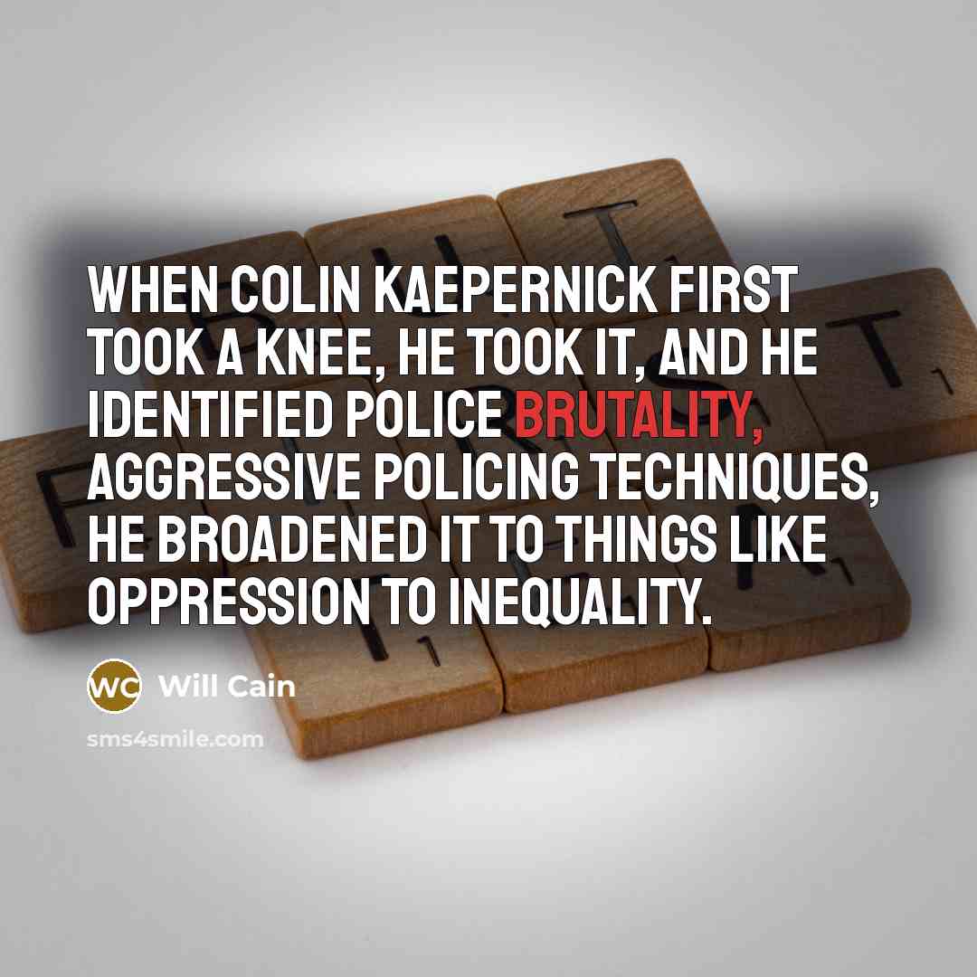 “When Colin Kaepernick first took a knee, he took it, and he identified police brutality, aggressive policing techniques, he broadened it to things like oppression to inequality.” quote by Will Cain