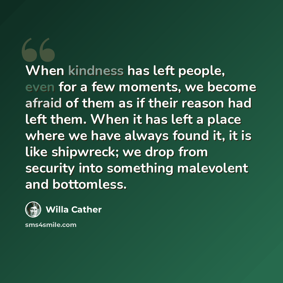 “When kindness has left people, even for a few moments, we become afraid of them as if their reason had left them. When it has left a place where we have always found it, it is like shipwreck; we drop from security into something malevolent and bottomless.” quote by Willa Cather