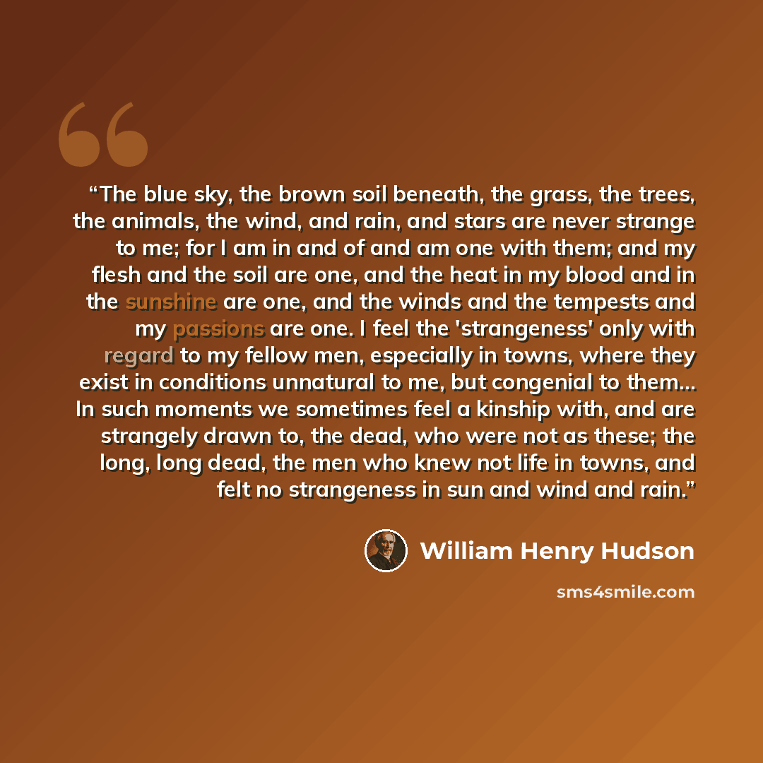 “The blue sky, the brown soil beneath, the grass, the trees, the animals, the wind, and rain, and stars are never strange to me; for I am in and of and am one with them; and my flesh and the soil are one, and the heat in my blood and in the sunshine are one, and the winds and the tempests and my…” quote by William Henry Hudson