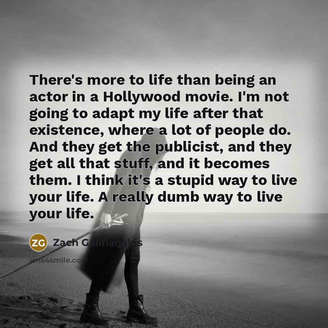 “There's more to life than being an actor in a Hollywood movie. I'm not going to adapt my life after that existence, where a lot of people do. And they get the publicist, and they get all that stuff, and it becomes them. I think it's a stupid way to live your life. A really dumb way to live your…” quote by Zach Galifianakis