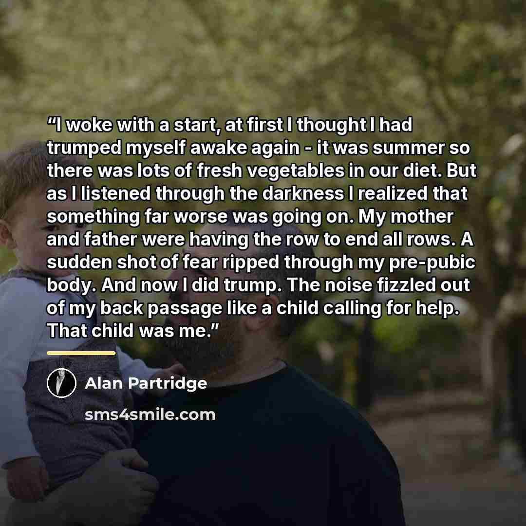 “I woke with a start, at first I thought I had trumped myself awake again - it was summer so there was lots of fresh vegetables in our diet. But as I listened through the darkness I realized that something far worse was going on. My mother and father were having the row to end all rows. A sudden…” quote by Alan Partridge