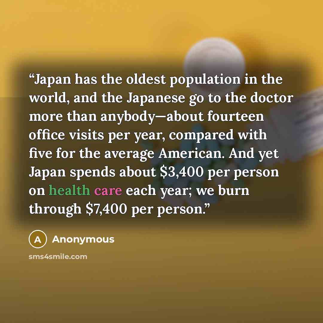 “Japan has the oldest population in the world, and the Japanese go to the doctor more than anybody—about fourteen office visits per year, compared with five for the average American. And yet Japan spends about $3,400 per person on health care each year; we burn through $7,400 per person.” quote by Anonymous