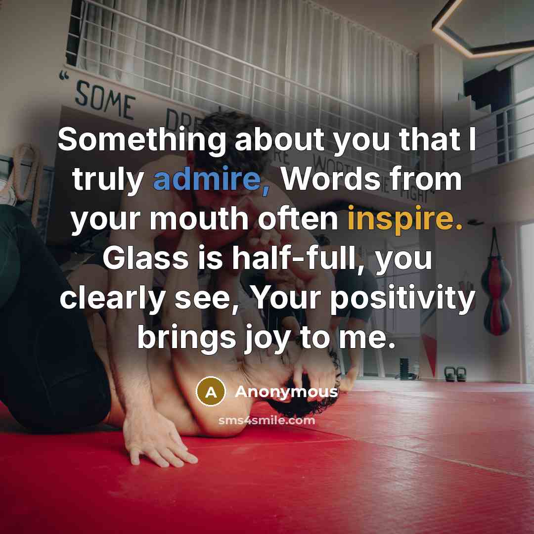 “Something about you that I truly admire, Words from your mouth often inspire. Glass is half-full, you clearly see, Your positivity brings joy to me.” quote by Anonymous