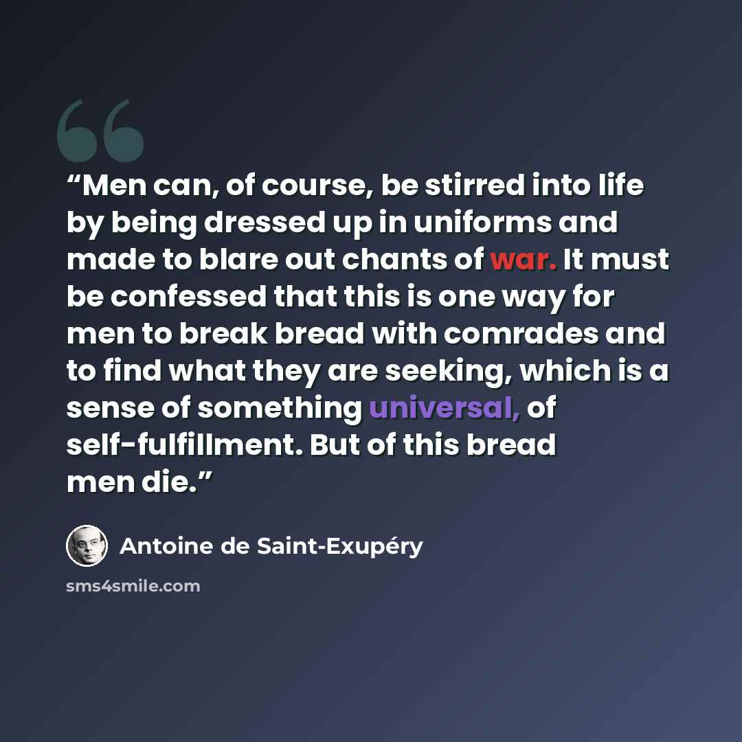 “Men can, of course, be stirred into life by being dressed up in uniforms and made to blare out chants of war. It must be confessed that this is one way for men to break bread with comrades and to find what they are seeking, which is a sense of something universal, of self-fulfillment. But of this…” quote by Antoine de Saint-Exupéry