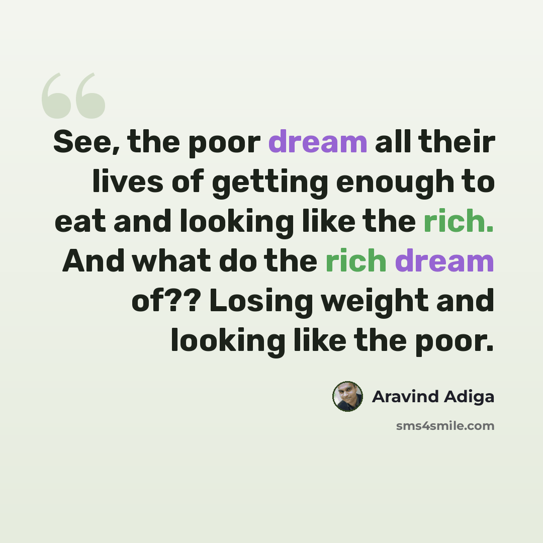 “See, the poor dream all their lives of getting enough to eat and looking like the rich. And what do the rich dream of?? Losing weight and looking like the poor.” quote by Aravind Adiga