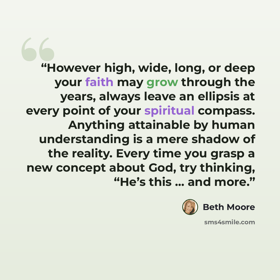 “However high, wide, long, or deep your faith may grow through the years, always leave an ellipsis at every point of your spiritual compass. Anything attainable by human understanding is a mere shadow of the reality. Every time you grasp a new concept about God, try thinking, “He’s this … and more.” quote by Beth Moore