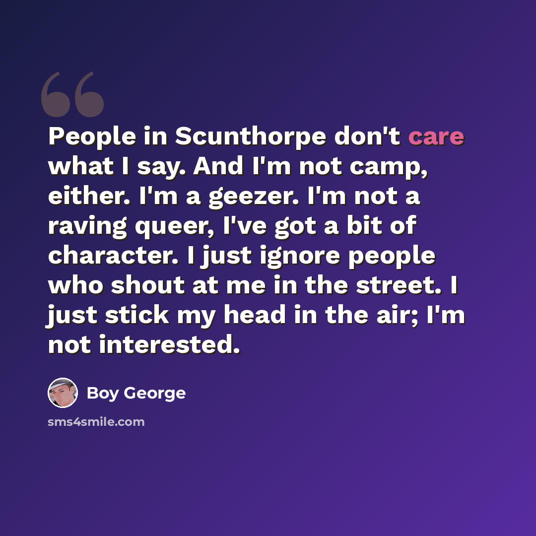 “People in Scunthorpe don't care what I say. And I'm not camp, either. I'm a geezer. I'm not a raving queer, I've got a bit of character. I just ignore people who shout at me in the street. I just stick my head in the air; I'm not interested.” quote by Boy George
